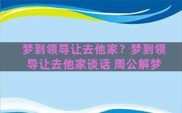 梦到领导让去他家？梦到领导让去他家谈话 周公解梦